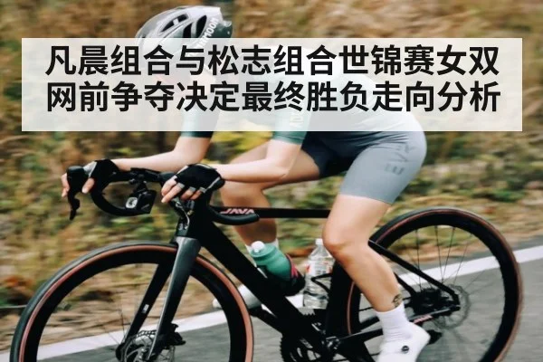 凡晨组合与松志组合世锦赛女双网前争夺决定最终胜负走向分析