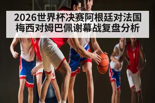 2026世界杯决赛阿根廷对法国梅西对姆巴佩谢幕战复盘分析