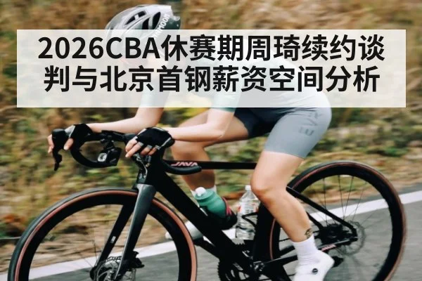 2026CBA休赛期周琦续约谈判与北京首钢薪资空间分析