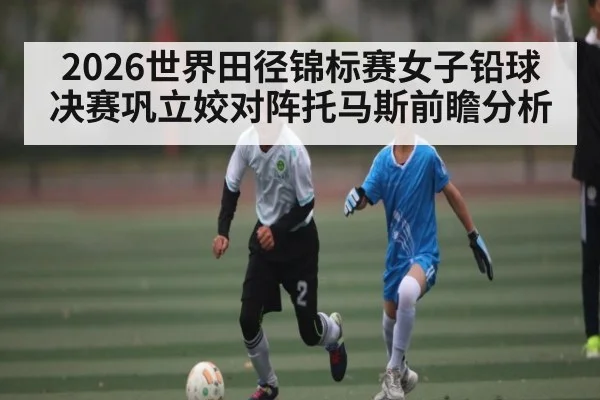 2026世界田径锦标赛女子铅球决赛巩立姣对阵托马斯前瞻分析